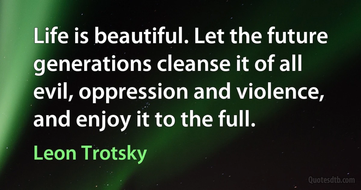 Life is beautiful. Let the future generations cleanse it of all evil, oppression and violence, and enjoy it to the full. (Leon Trotsky)