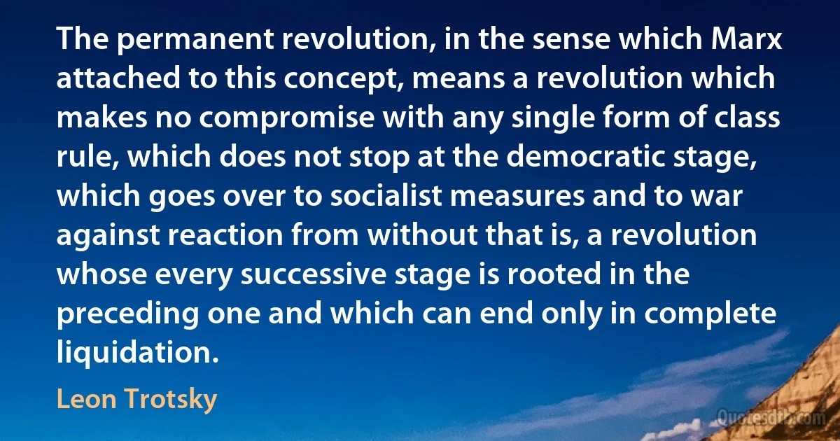 The permanent revolution, in the sense which Marx attached to this concept, means a revolution which makes no compromise with any single form of class rule, which does not stop at the democratic stage, which goes over to socialist measures and to war against reaction from without that is, a revolution whose every successive stage is rooted in the preceding one and which can end only in complete liquidation. (Leon Trotsky)