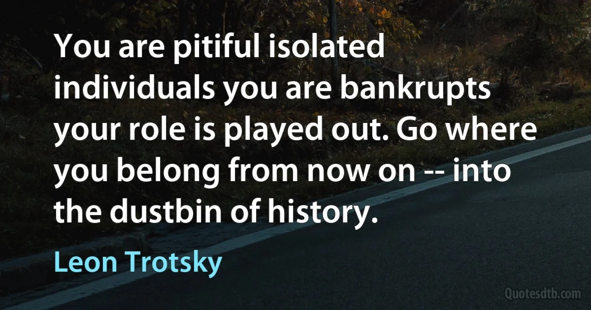 You are pitiful isolated individuals you are bankrupts your role is played out. Go where you belong from now on -- into the dustbin of history. (Leon Trotsky)