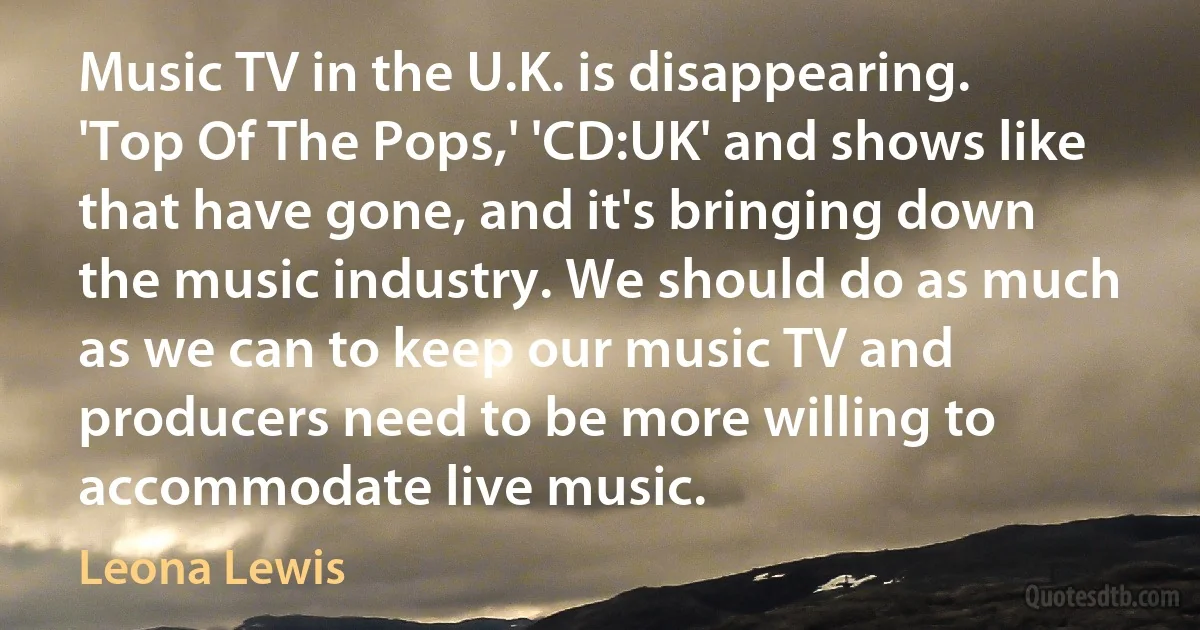 Music TV in the U.K. is disappearing. 'Top Of The Pops,' 'CD:UK' and shows like that have gone, and it's bringing down the music industry. We should do as much as we can to keep our music TV and producers need to be more willing to accommodate live music. (Leona Lewis)