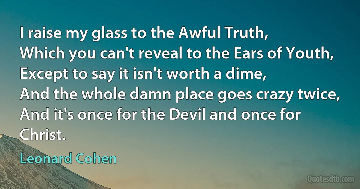 I raise my glass to the Awful Truth,
Which you can't reveal to the Ears of Youth,
Except to say it isn't worth a dime,
And the whole damn place goes crazy twice,
And it's once for the Devil and once for Christ. (Leonard Cohen)