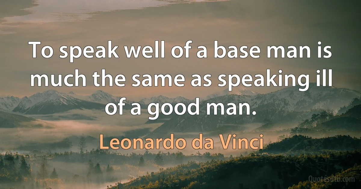 To speak well of a base man is much the same as speaking ill of a good man. (Leonardo da Vinci)