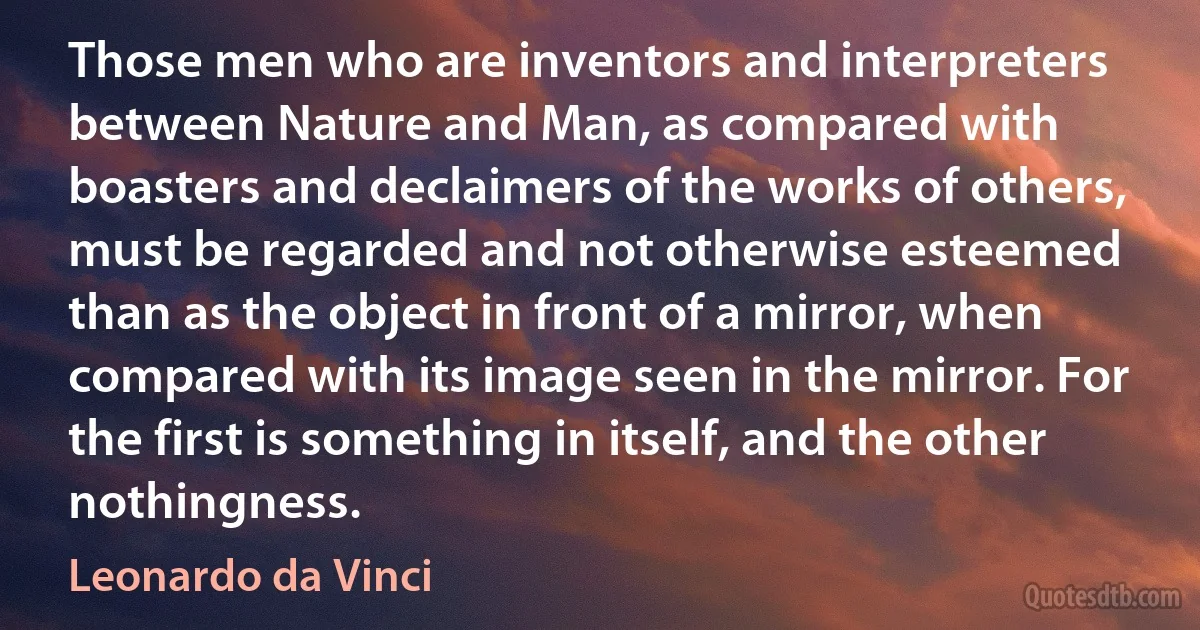 Those men who are inventors and interpreters between Nature and Man, as compared with boasters and declaimers of the works of others, must be regarded and not otherwise esteemed than as the object in front of a mirror, when compared with its image seen in the mirror. For the first is something in itself, and the other nothingness. (Leonardo da Vinci)