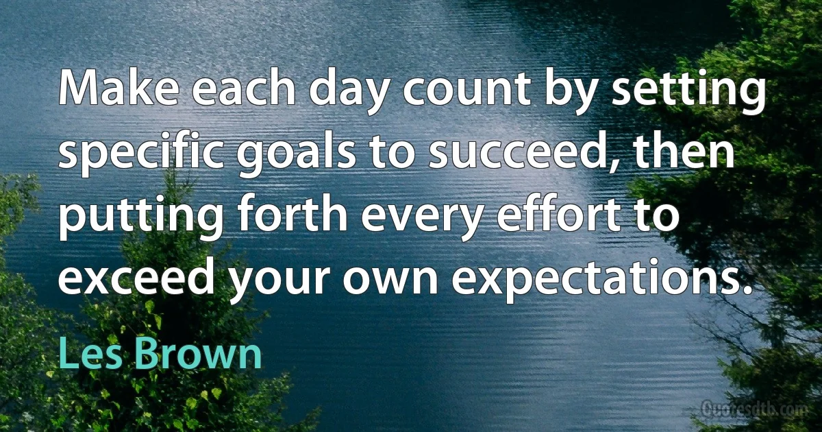 Make each day count by setting specific goals to succeed, then putting forth every effort to exceed your own expectations. (Les Brown)