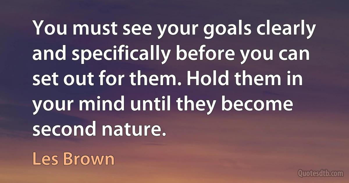 You must see your goals clearly and specifically before you can set out for them. Hold them in your mind until they become second nature. (Les Brown)