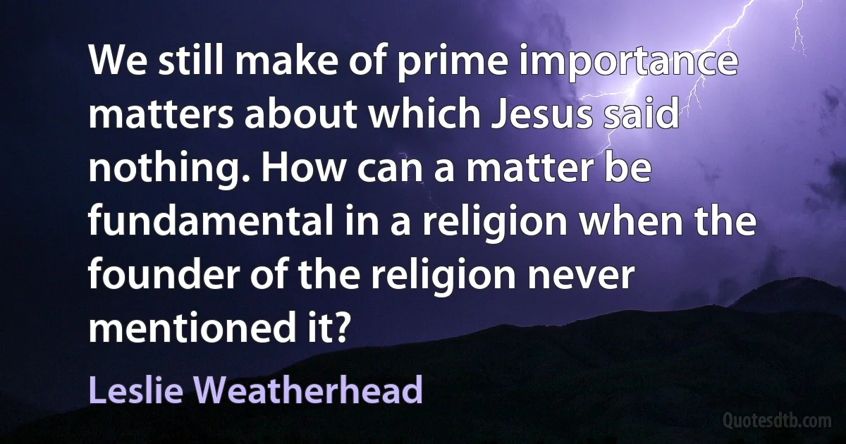 We still make of prime importance matters about which Jesus said nothing. How can a matter be fundamental in a religion when the founder of the religion never mentioned it? (Leslie Weatherhead)