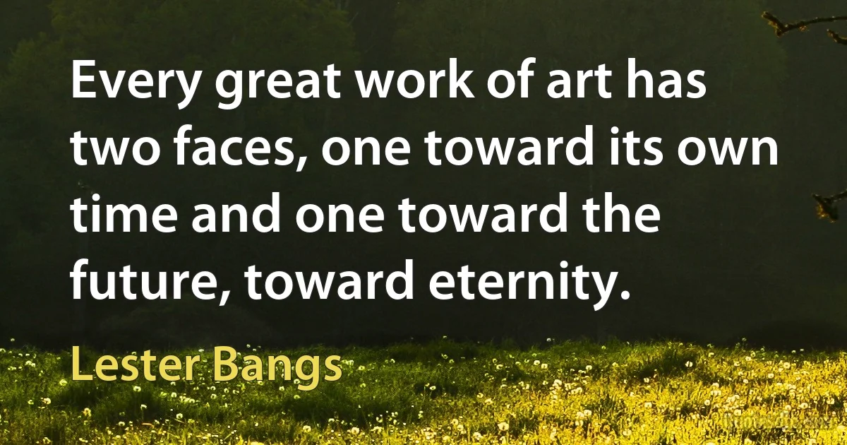 Every great work of art has two faces, one toward its own time and one toward the future, toward eternity. (Lester Bangs)