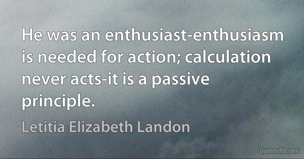 He was an enthusiast-enthusiasm is needed for action; calculation never acts-it is a passive principle. (Letitia Elizabeth Landon)