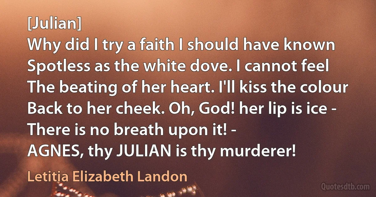 [Julian]
Why did I try a faith I should have known
Spotless as the white dove. I cannot feel
The beating of her heart. I'll kiss the colour
Back to her cheek. Oh, God! her lip is ice -
There is no breath upon it! -
AGNES, thy JULIAN is thy murderer! (Letitia Elizabeth Landon)