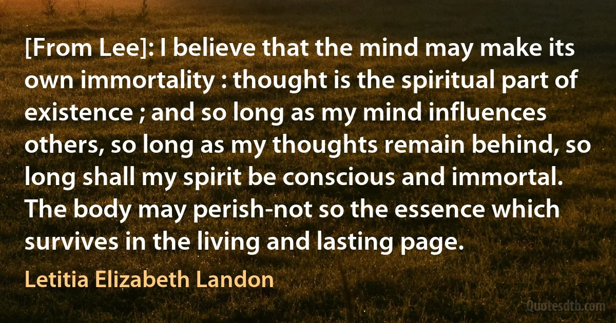 [From Lee]: I believe that the mind may make its own immortality : thought is the spiritual part of existence ; and so long as my mind influences others, so long as my thoughts remain behind, so long shall my spirit be conscious and immortal. The body may perish-not so the essence which survives in the living and lasting page. (Letitia Elizabeth Landon)