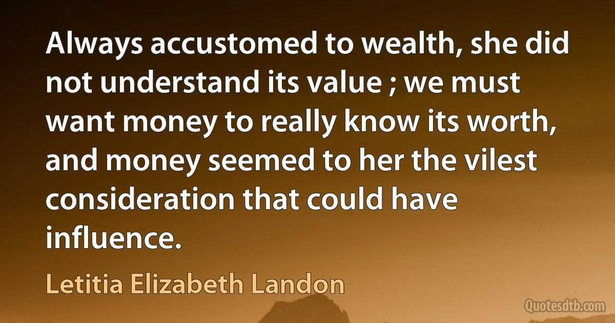 Always accustomed to wealth, she did not understand its value ; we must want money to really know its worth, and money seemed to her the vilest consideration that could have influence. (Letitia Elizabeth Landon)