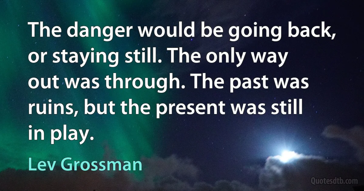 The danger would be going back, or staying still. The only way out was through. The past was ruins, but the present was still in play. (Lev Grossman)