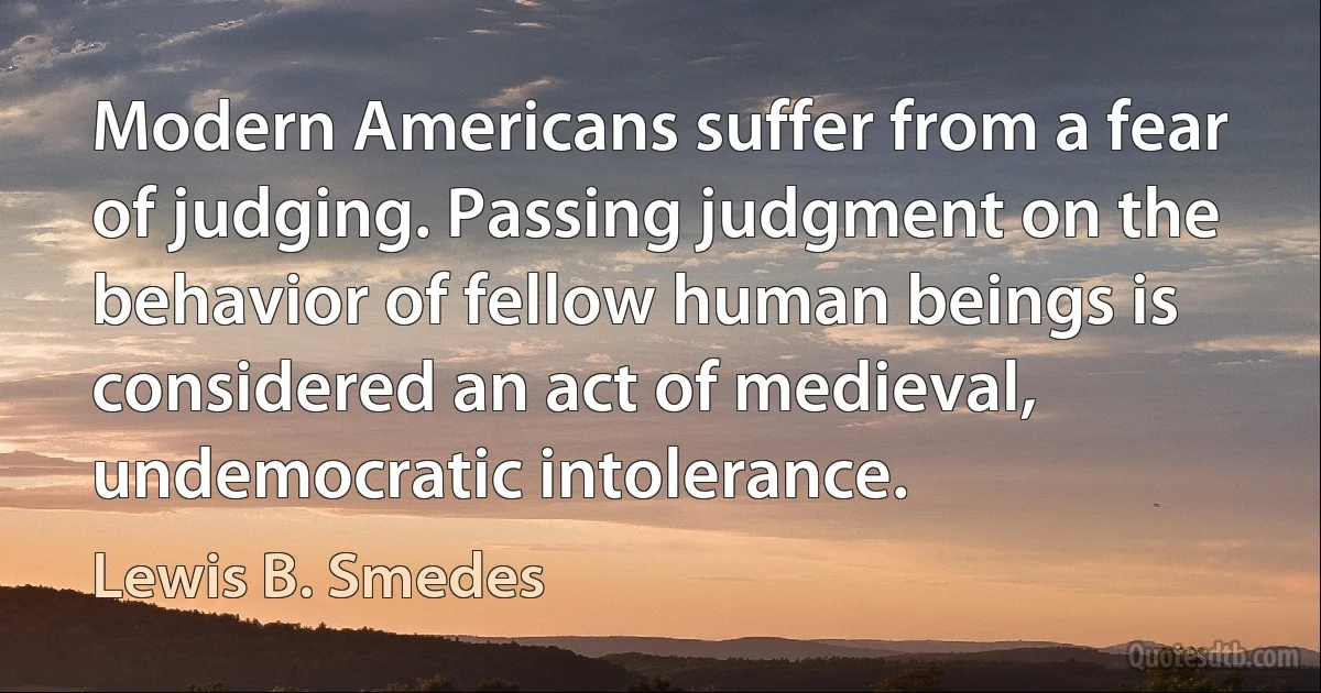 Modern Americans suffer from a fear of judging. Passing judgment on the behavior of fellow human beings is considered an act of medieval, undemocratic intolerance. (Lewis B. Smedes)