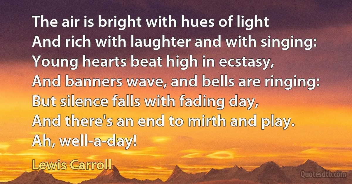 The air is bright with hues of light
And rich with laughter and with singing:
Young hearts beat high in ecstasy,
And banners wave, and bells are ringing:
But silence falls with fading day,
And there's an end to mirth and play.
Ah, well-a-day! (Lewis Carroll)