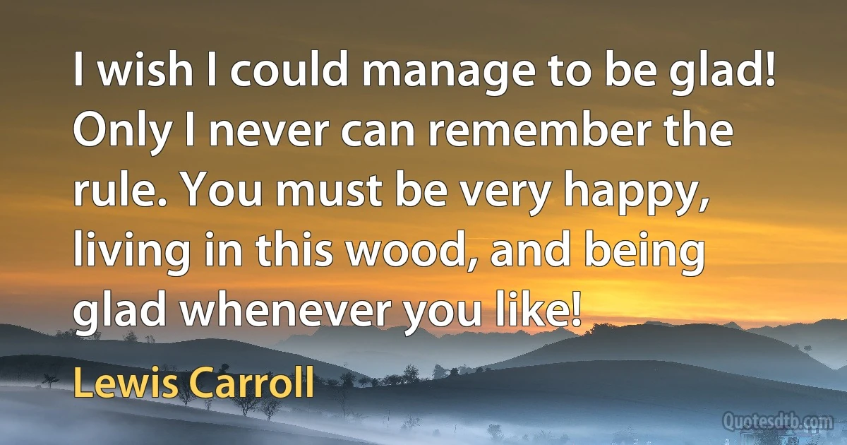 I wish I could manage to be glad! Only I never can remember the rule. You must be very happy, living in this wood, and being glad whenever you like! (Lewis Carroll)