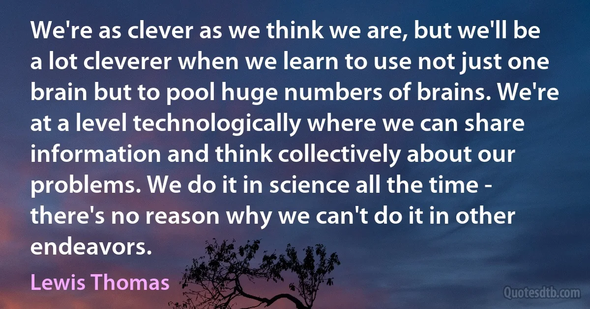 We're as clever as we think we are, but we'll be a lot cleverer when we learn to use not just one brain but to pool huge numbers of brains. We're at a level technologically where we can share information and think collectively about our problems. We do it in science all the time - there's no reason why we can't do it in other endeavors. (Lewis Thomas)