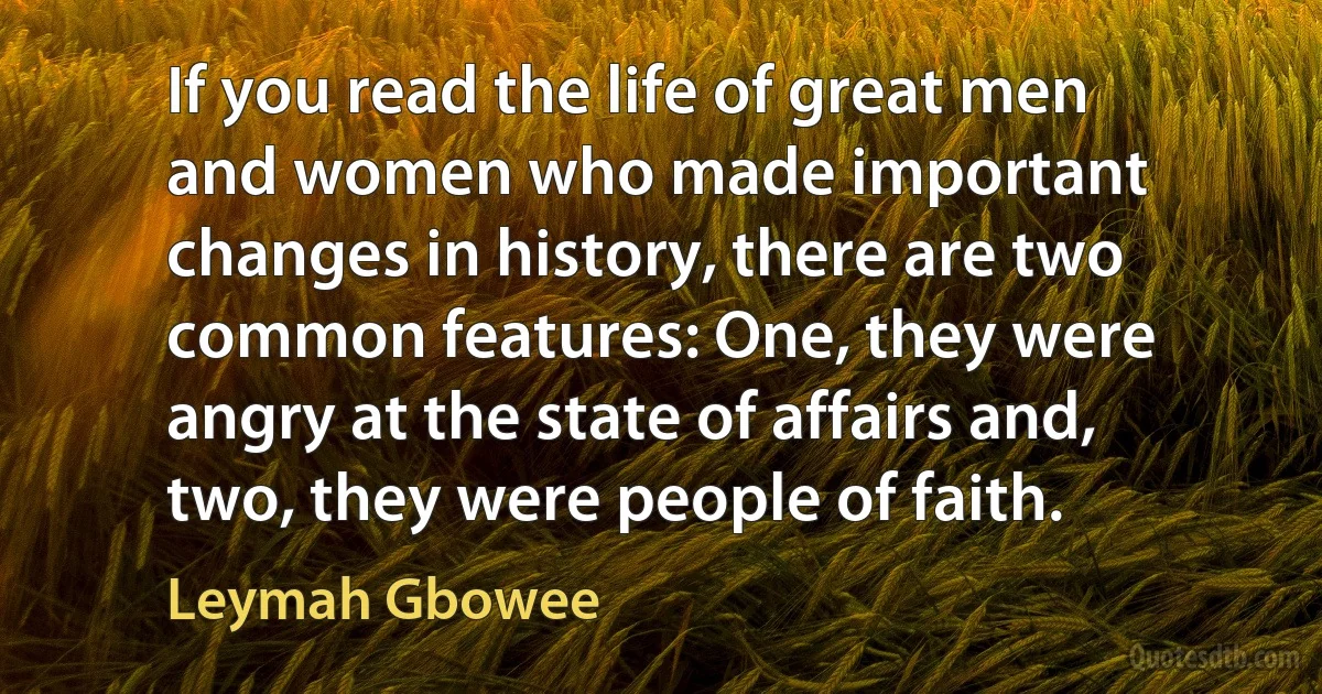 If you read the life of great men and women who made important changes in history, there are two common features: One, they were angry at the state of affairs and, two, they were people of faith. (Leymah Gbowee)