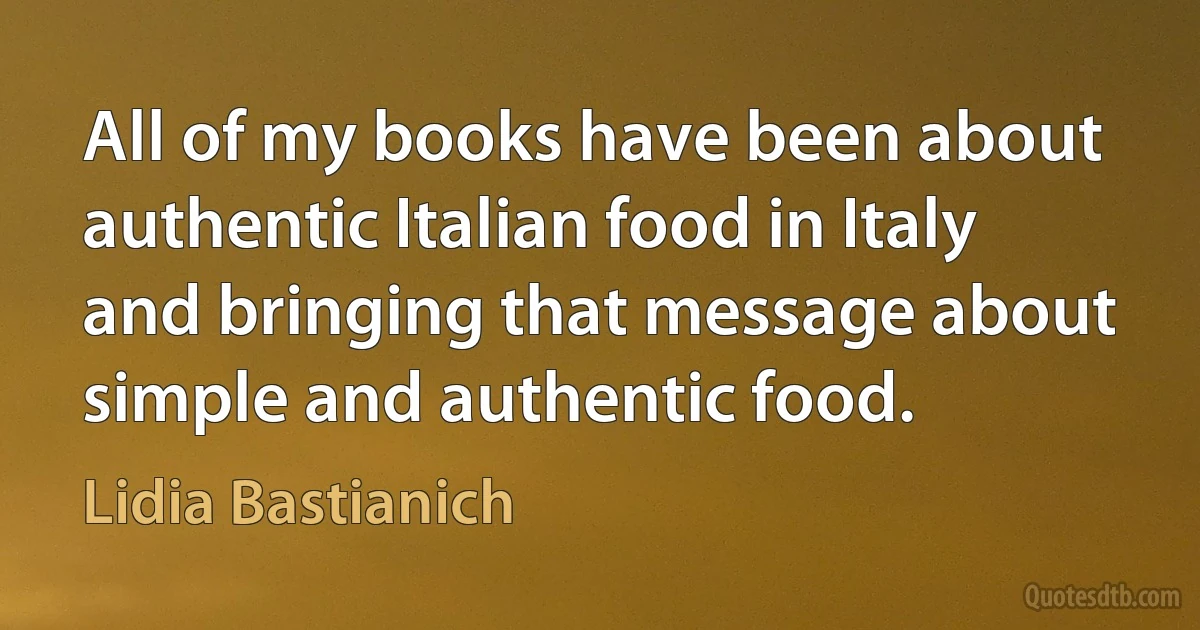 All of my books have been about authentic Italian food in Italy and bringing that message about simple and authentic food. (Lidia Bastianich)