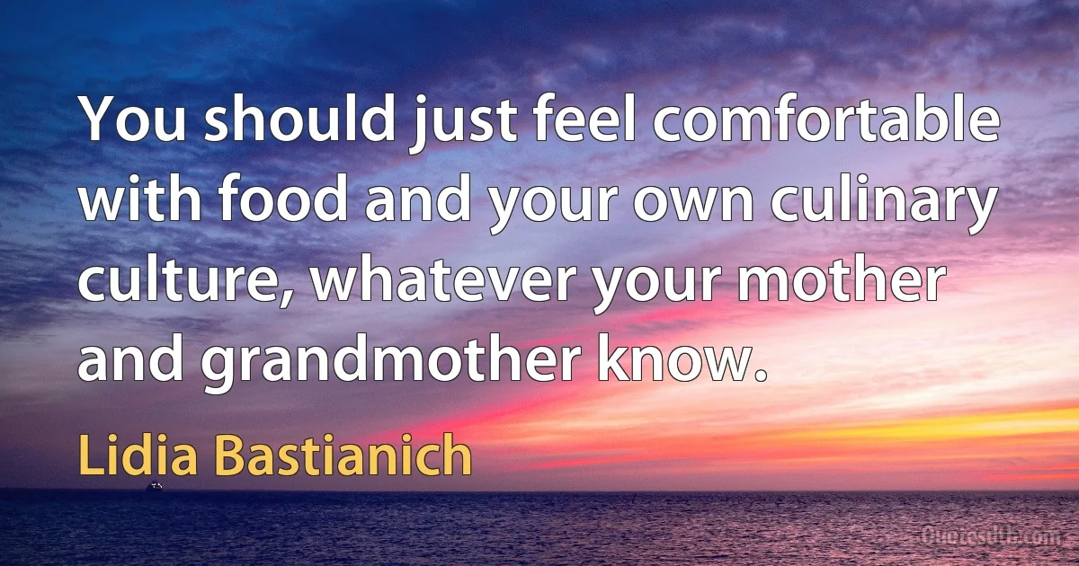 You should just feel comfortable with food and your own culinary culture, whatever your mother and grandmother know. (Lidia Bastianich)