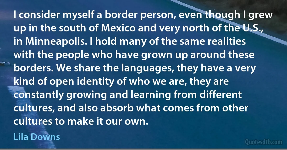 I consider myself a border person, even though I grew up in the south of Mexico and very north of the U.S., in Minneapolis. I hold many of the same realities with the people who have grown up around these borders. We share the languages, they have a very kind of open identity of who we are, they are constantly growing and learning from different cultures, and also absorb what comes from other cultures to make it our own. (Lila Downs)