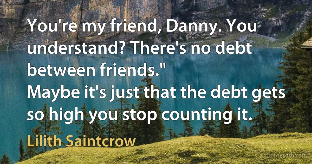 You're my friend, Danny. You understand? There's no debt between friends."
Maybe it's just that the debt gets so high you stop counting it. (Lilith Saintcrow)