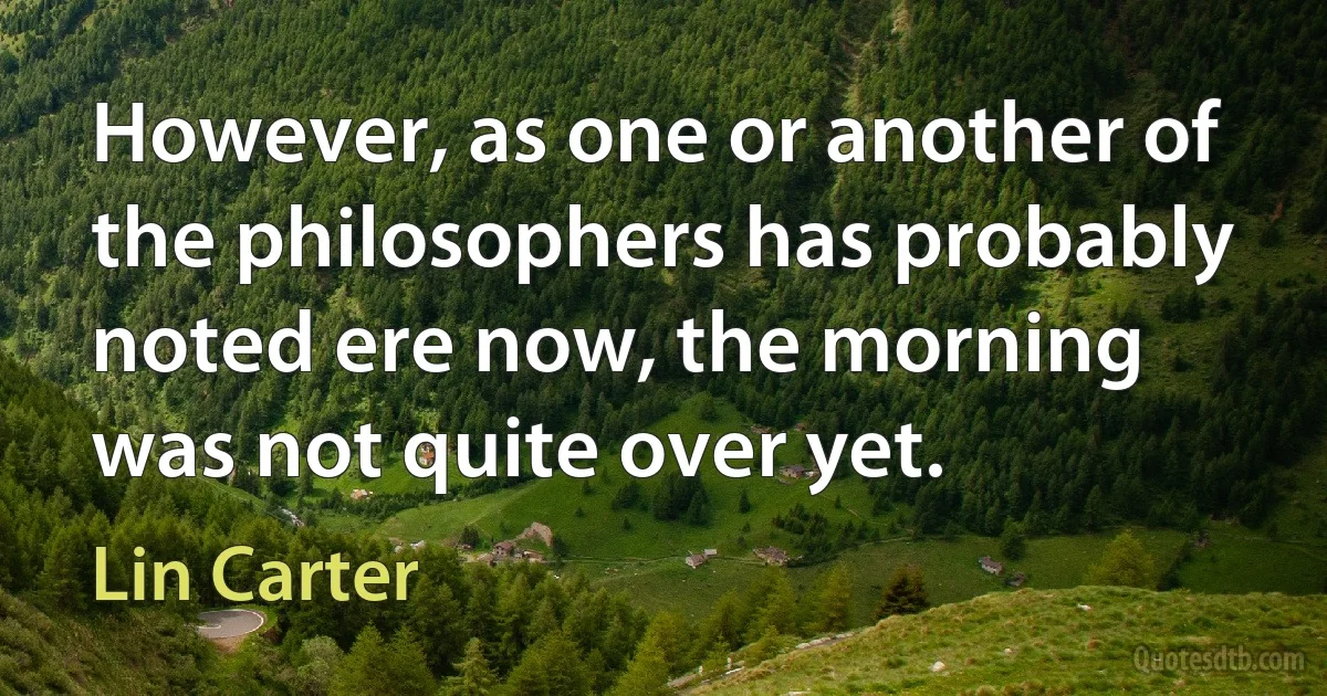 However, as one or another of the philosophers has probably noted ere now, the morning was not quite over yet. (Lin Carter)