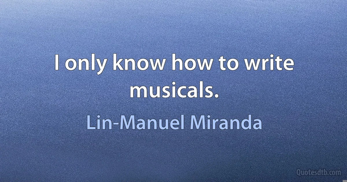 I only know how to write musicals. (Lin-Manuel Miranda)