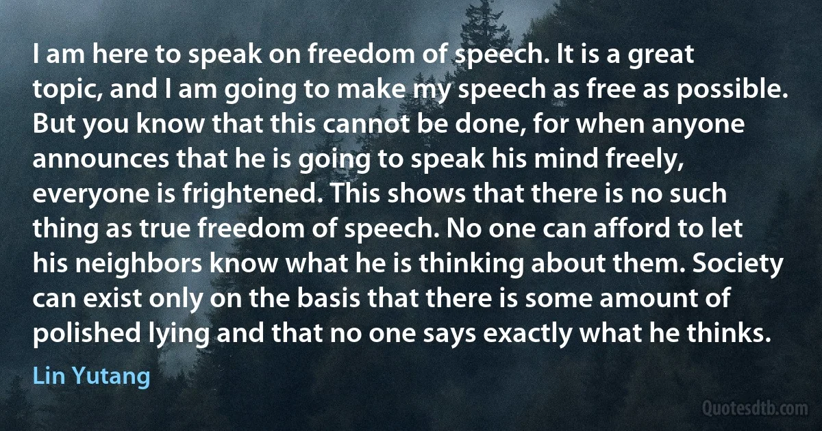 I am here to speak on freedom of speech. It is a great topic, and I am going to make my speech as free as possible. But you know that this cannot be done, for when anyone announces that he is going to speak his mind freely, everyone is frightened. This shows that there is no such thing as true freedom of speech. No one can afford to let his neighbors know what he is thinking about them. Society can exist only on the basis that there is some amount of polished lying and that no one says exactly what he thinks. (Lin Yutang)