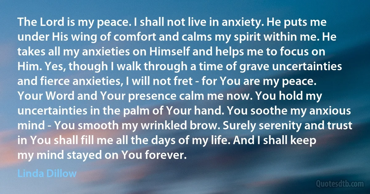 The Lord is my peace. I shall not live in anxiety. He puts me under His wing of comfort and calms my spirit within me. He takes all my anxieties on Himself and helps me to focus on Him. Yes, though I walk through a time of grave uncertainties and fierce anxieties, I will not fret - for You are my peace. Your Word and Your presence calm me now. You hold my uncertainties in the palm of Your hand. You soothe my anxious mind - You smooth my wrinkled brow. Surely serenity and trust in You shall fill me all the days of my life. And I shall keep my mind stayed on You forever. (Linda Dillow)