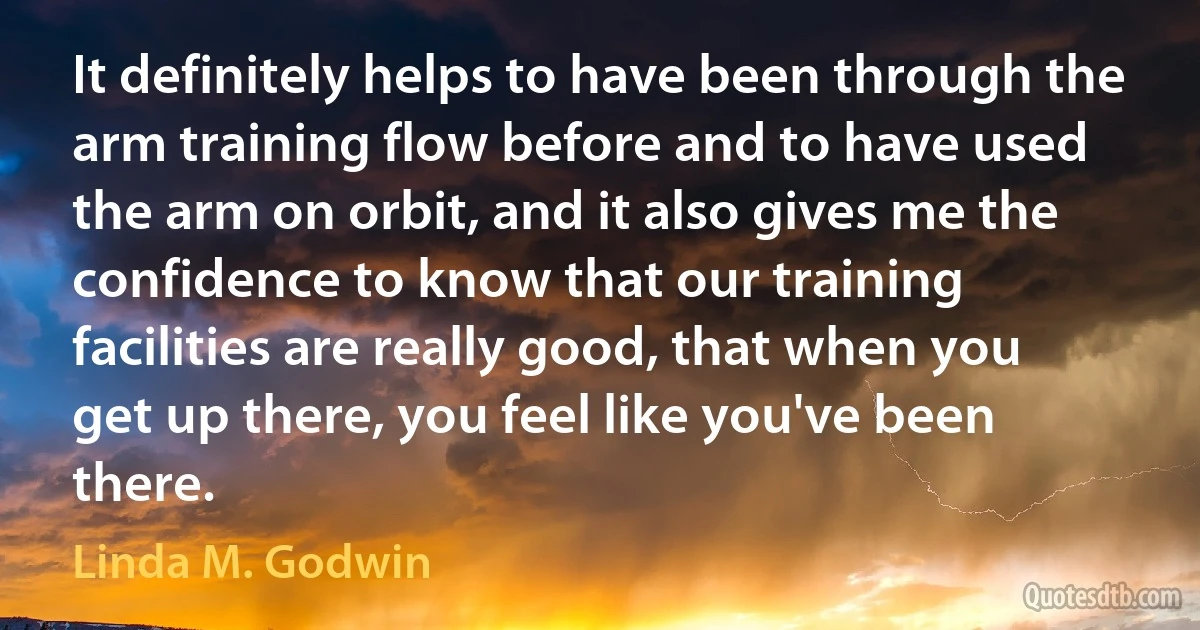 It definitely helps to have been through the arm training flow before and to have used the arm on orbit, and it also gives me the confidence to know that our training facilities are really good, that when you get up there, you feel like you've been there. (Linda M. Godwin)