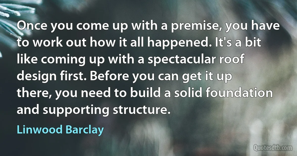 Once you come up with a premise, you have to work out how it all happened. It's a bit like coming up with a spectacular roof design first. Before you can get it up there, you need to build a solid foundation and supporting structure. (Linwood Barclay)