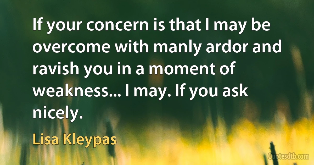 If your concern is that I may be overcome with manly ardor and ravish you in a moment of weakness... I may. If you ask nicely. (Lisa Kleypas)