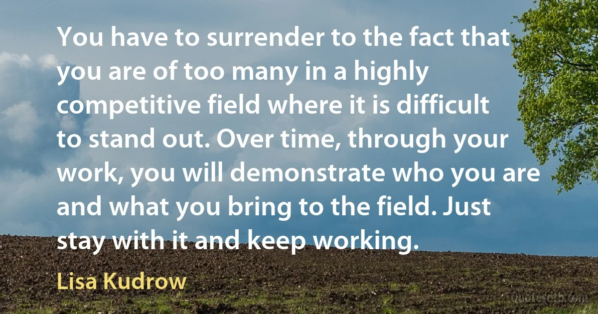 You have to surrender to the fact that you are of too many in a highly competitive field where it is difficult to stand out. Over time, through your work, you will demonstrate who you are and what you bring to the field. Just stay with it and keep working. (Lisa Kudrow)