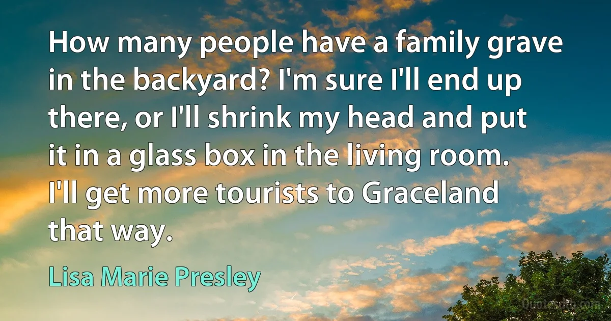 How many people have a family grave in the backyard? I'm sure I'll end up there, or I'll shrink my head and put it in a glass box in the living room. I'll get more tourists to Graceland that way. (Lisa Marie Presley)