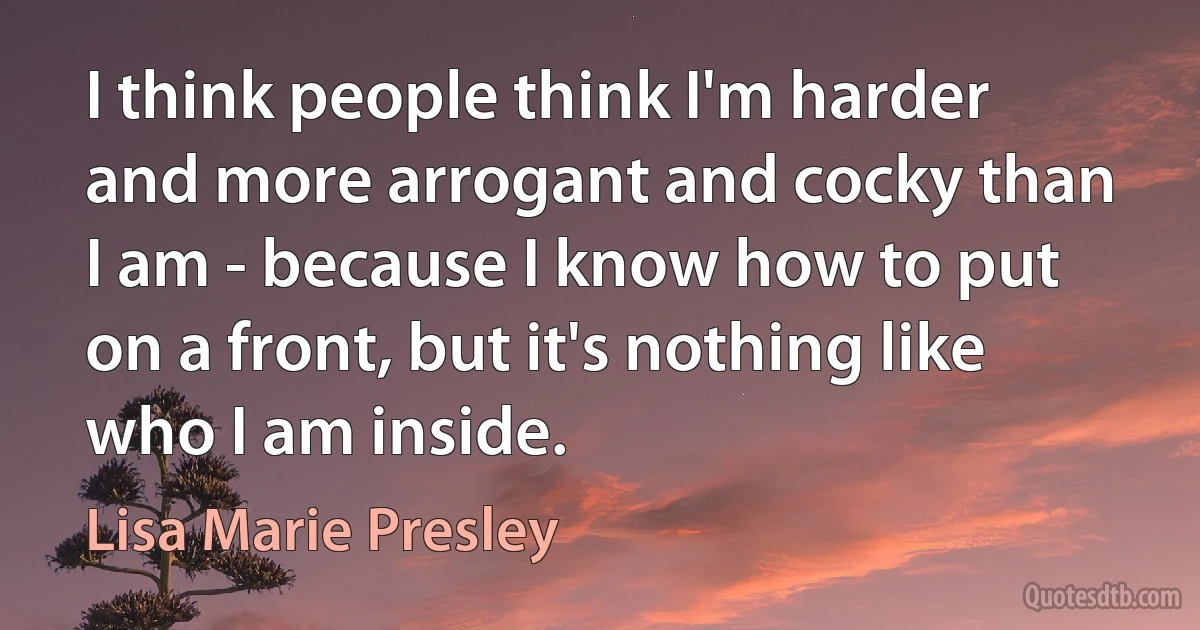 I think people think I'm harder and more arrogant and cocky than I am - because I know how to put on a front, but it's nothing like who I am inside. (Lisa Marie Presley)