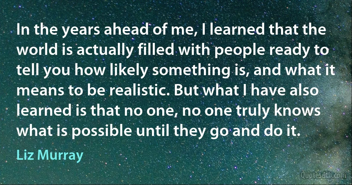 In the years ahead of me, I learned that the world is actually filled with people ready to tell you how likely something is, and what it means to be realistic. But what I have also learned is that no one, no one truly knows what is possible until they go and do it. (Liz Murray)