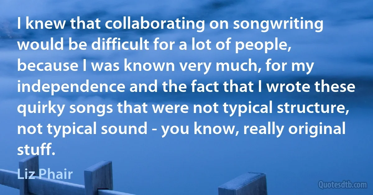 I knew that collaborating on songwriting would be difficult for a lot of people, because I was known very much, for my independence and the fact that I wrote these quirky songs that were not typical structure, not typical sound - you know, really original stuff. (Liz Phair)