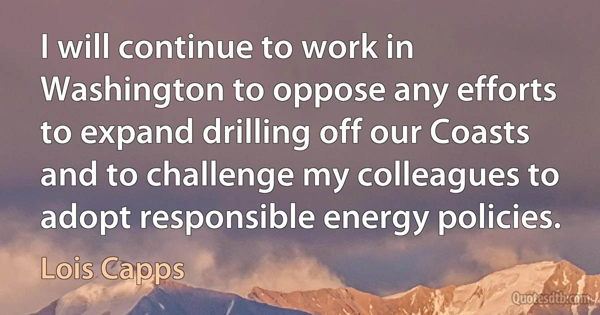 I will continue to work in Washington to oppose any efforts to expand drilling off our Coasts and to challenge my colleagues to adopt responsible energy policies. (Lois Capps)