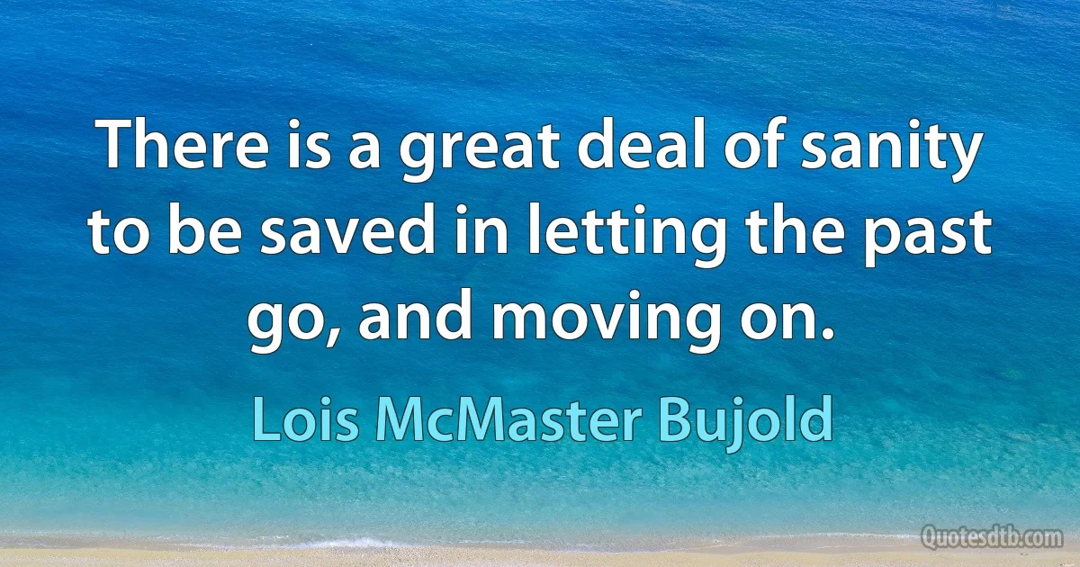 There is a great deal of sanity to be saved in letting the past go, and moving on. (Lois McMaster Bujold)