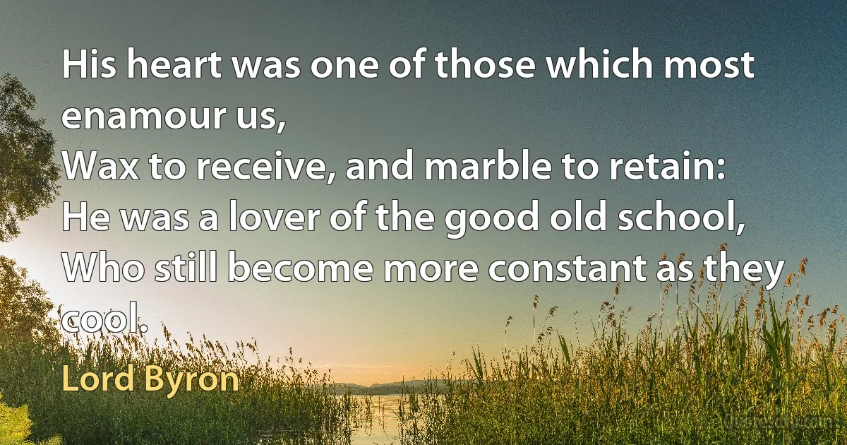 His heart was one of those which most enamour us,
Wax to receive, and marble to retain:
He was a lover of the good old school,
Who still become more constant as they cool. (Lord Byron)