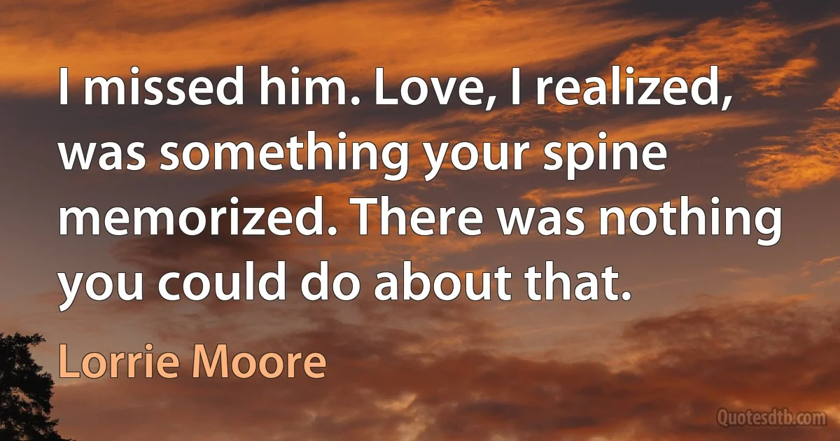 I missed him. Love, I realized, was something your spine memorized. There was nothing you could do about that. (Lorrie Moore)