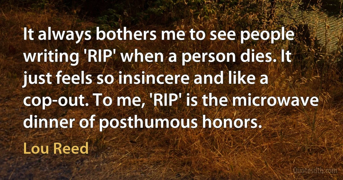 It always bothers me to see people writing 'RIP' when a person dies. It just feels so insincere and like a cop-out. To me, 'RIP' is the microwave dinner of posthumous honors. (Lou Reed)