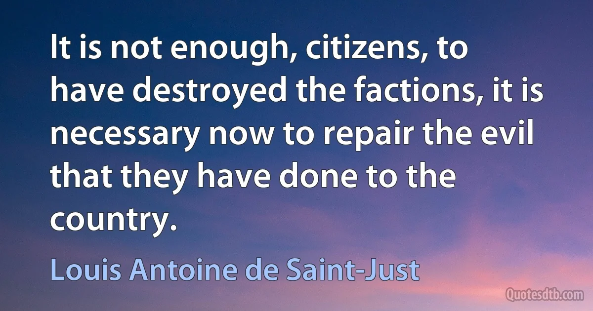 It is not enough, citizens, to have destroyed the factions, it is necessary now to repair the evil that they have done to the country. (Louis Antoine de Saint-Just)