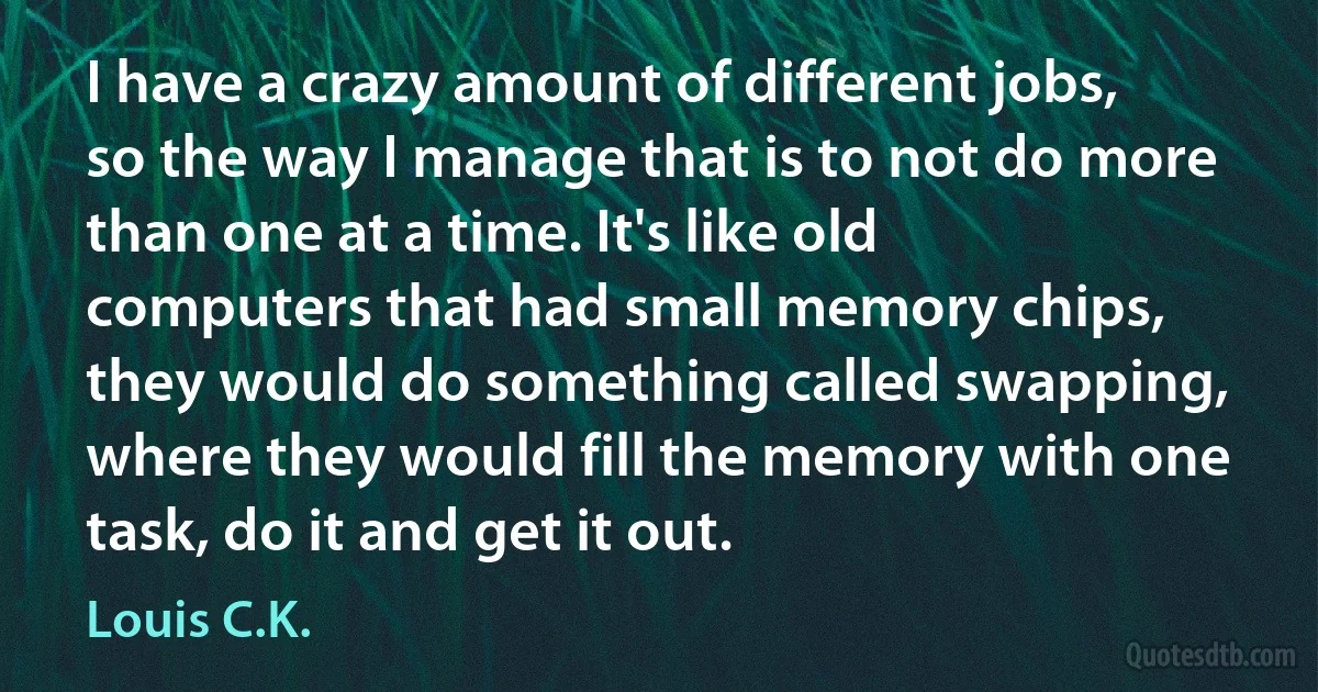 I have a crazy amount of different jobs, so the way I manage that is to not do more than one at a time. It's like old computers that had small memory chips, they would do something called swapping, where they would fill the memory with one task, do it and get it out. (Louis C.K.)