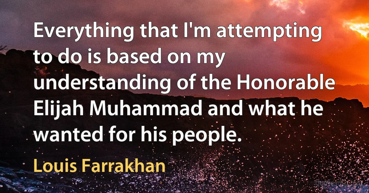 Everything that I'm attempting to do is based on my understanding of the Honorable Elijah Muhammad and what he wanted for his people. (Louis Farrakhan)