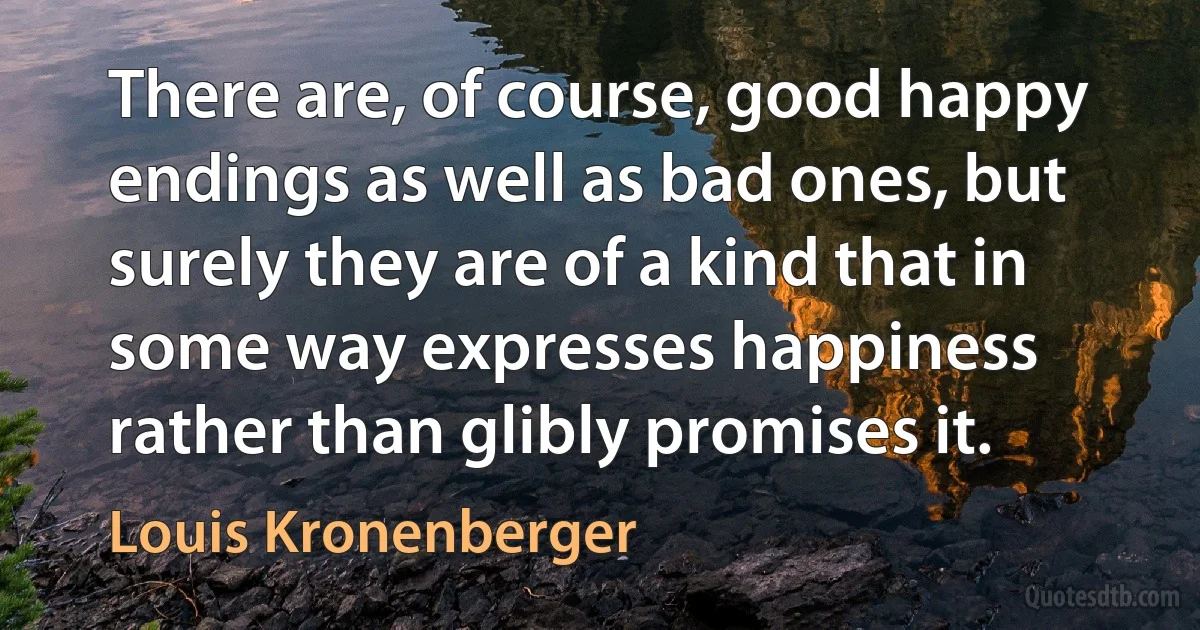 There are, of course, good happy endings as well as bad ones, but surely they are of a kind that in some way expresses happiness rather than glibly promises it. (Louis Kronenberger)