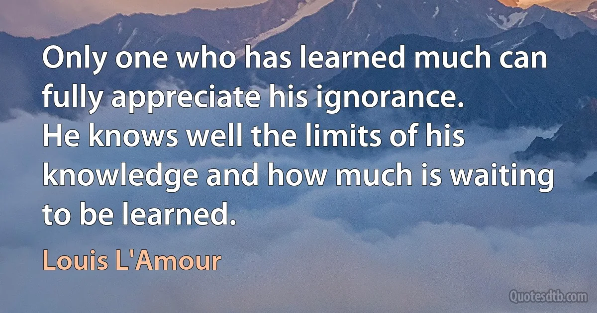 Only one who has learned much can fully appreciate his ignorance.
He knows well the limits of his knowledge and how much is waiting to be learned. (Louis L'Amour)