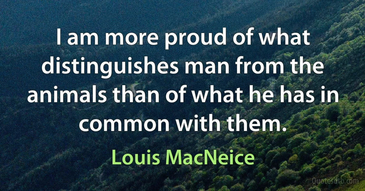 I am more proud of what distinguishes man from the animals than of what he has in common with them. (Louis MacNeice)