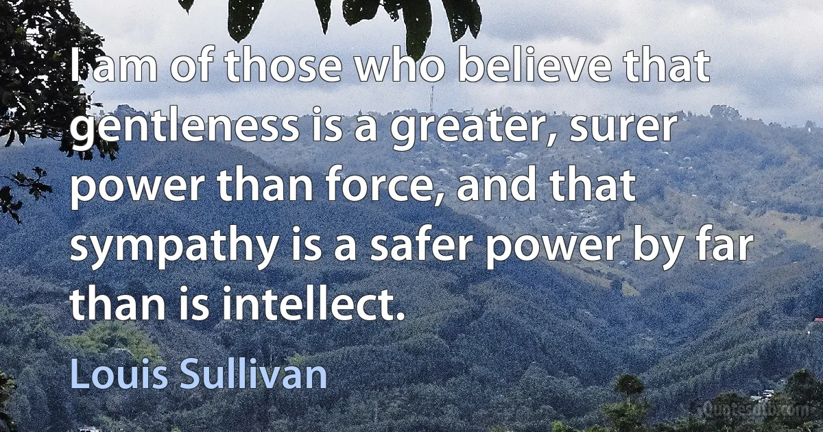 I am of those who believe that gentleness is a greater, surer power than force, and that sympathy is a safer power by far than is intellect. (Louis Sullivan)