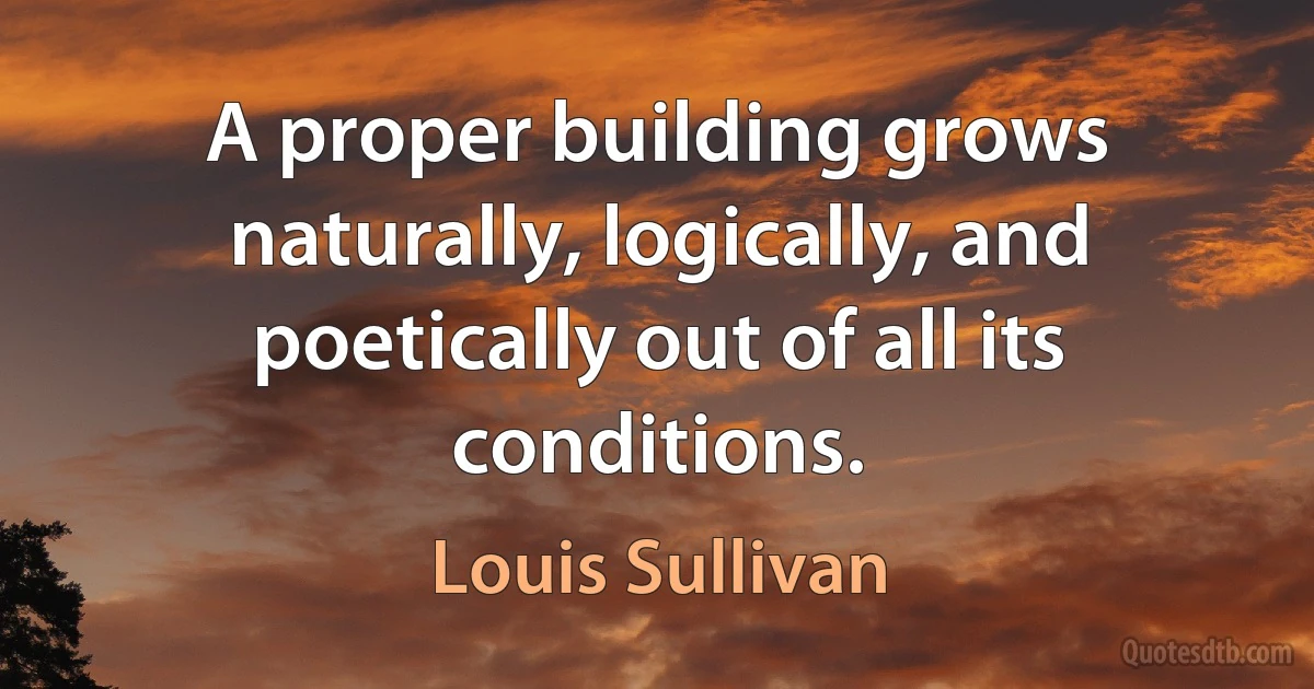 A proper building grows naturally, logically, and poetically out of all its conditions. (Louis Sullivan)